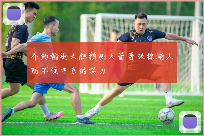 乔约翰逊大胆预测火箭晋级称湖人防不住申京的实力